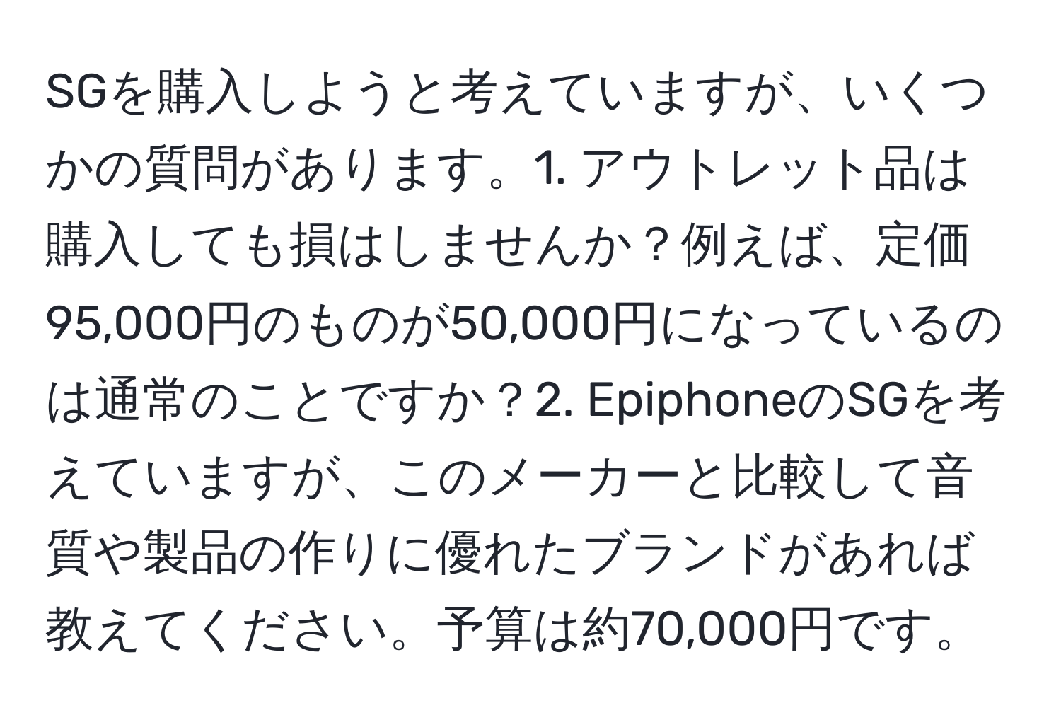 SGを購入しようと考えていますが、いくつかの質問があります。1. アウトレット品は購入しても損はしませんか？例えば、定価95,000円のものが50,000円になっているのは通常のことですか？2. EpiphoneのSGを考えていますが、このメーカーと比較して音質や製品の作りに優れたブランドがあれば教えてください。予算は約70,000円です。