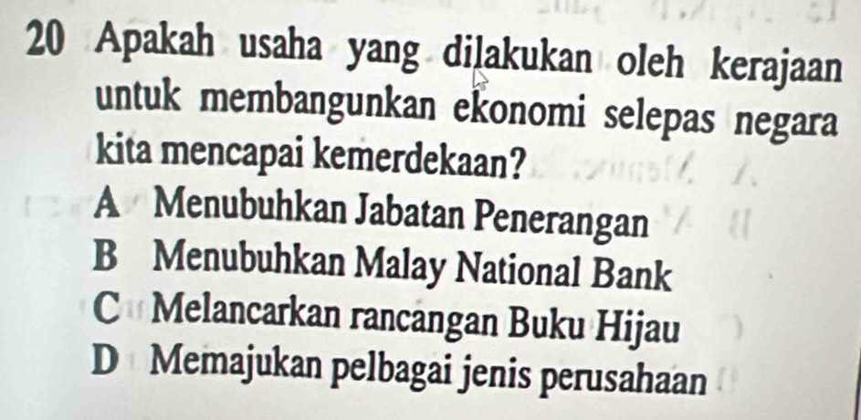 Apakah usaha yang dilakukan oleh kerajaan
untuk membangunkan ekonomi selepas negara
kita mencapai kemerdekaan?
A Menubuhkan Jabatan Penerangan
B Menubuhkan Malay National Bank
C Melancarkan rancangan Buku Hijau
D Memajukan pelbagai jenis perusahaan