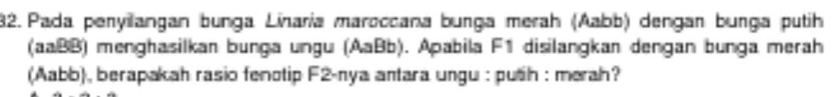 Pada peryilangan bunga Linaria maroccana bunga merah (Aabb) dengan bunga putih 
(aaBB) menghasilkan bunga ungu (AaBb). Apabila F1 disilangkan dengan bunga merah 
(Aabb), berapakah rasio fenotip F2-nya antara ungu : puth : merah?