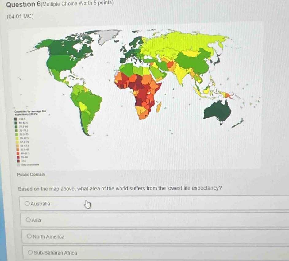 Question 6(Multiple Choice Worth 5 points)
(04.01 MC)
Public Domain
Based on the map above, what area of the world suffers from the lowest life expectancy?
Australia
Asia
North America
Sub-Saharan Africa