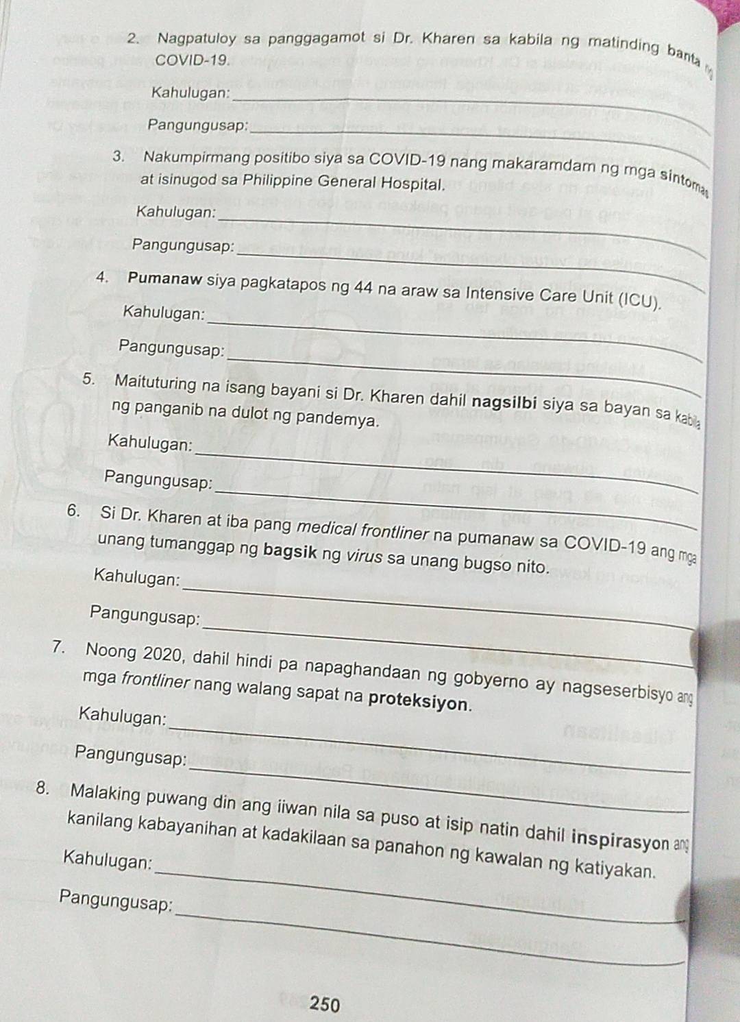 Nagpatuloy sa panggagamot si Dr. Kharen sa kabilang matinding bant 
COVID-19. 
Kahulugan: 
_ 
Pangungusap:_ 
3. Nakumpirmang positibo siya sa COVID-19 nang makaramdam ng rnga sintom 
at isinugod sa Philippine General Hospital. 
Kahulugan: 
_ 
_ 
Pangungusap: 
4. Pumanaw siya pagkatapos ng 44 na araw sa Intensive Care Unit (ICU). 
_ 
Kahulugan: 
_ 
Pangungusap: 
5. Maituturing na isang bayani si Dr. Kharen dahil nagsilbi siya sa bayan sa kabi 
ng panganib na dulot ng pandemya. 
_ 
Kahulugan: 
_ 
Pangungusap: 
6. Si Dr. Kharen at iba pang medical frontliner na pumanaw sa COVID-19 ang ma 
unang tumanggap ng bagsik ng virus sa unang bugso nito. 
_ 
Kahulugan: 
_ 
Pangungusap: 
7. Noong 2020, dahil hindi pa napaghandaan ng gobyerno ay nagseserbisyo ang 
mga frontliner nang walang sapat na proteksiyon. 
_ 
Kahulugan: 
_ 
Pangungusap: 
8. Malaking puwang din ang iiwan nila sa puso at isip natin dahil inspirasyon 
_ 
kanilang kabayanihan at kadakilaan sa panahon ng kawalan ng katiyakan. 
Kahulugan: 
_ 
Pangungusap:
250