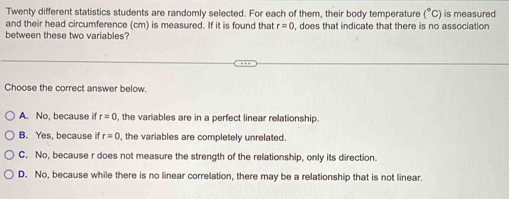 Twenty different statistics students are randomly selected. For each of them, their body temperature (^circ C) is measured
and their head circumference (cm) is measured. If it is found that r=0 , does that indicate that there is no association
between these two variables?
Choose the correct answer below.
A. No, because if r=0 , the variables are in a perfect linear relationship.
B. Yes, because if r=0 , the variables are completely unrelated.
C. No, because r does not measure the strength of the relationship, only its direction.
D. No, because while there is no linear correlation, there may be a relationship that is not linear.