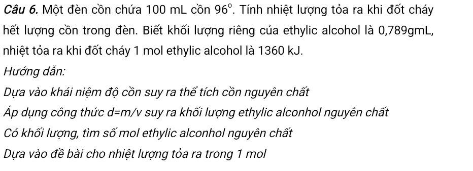 Một đèn cồn chứa 100 mL cồn 96°. Tính nhiệt lượng tỏa ra khi đốt cháy 
hết lượng cồn trong đèn. Biết khối lượng riêng của ethylic alcohol là 0,789gmL, 
nhiệt tỏa ra khi đốt cháy 1 mol ethylic alcohol là 1360 kJ. 
Hướng dẫn: 
Dựa vào khái niệm độ cồn suy ra thể tích cồn nguyên chất 
Áp dụng công thức d=m/v suy ra khối lượng ethylic alconhol nguyên chất 
Có khối lượng, tìm số mol ethylic alconhol nguyên chất 
Dựa vào đề bài cho nhiệt lượng tỏa ra trong 1 mol