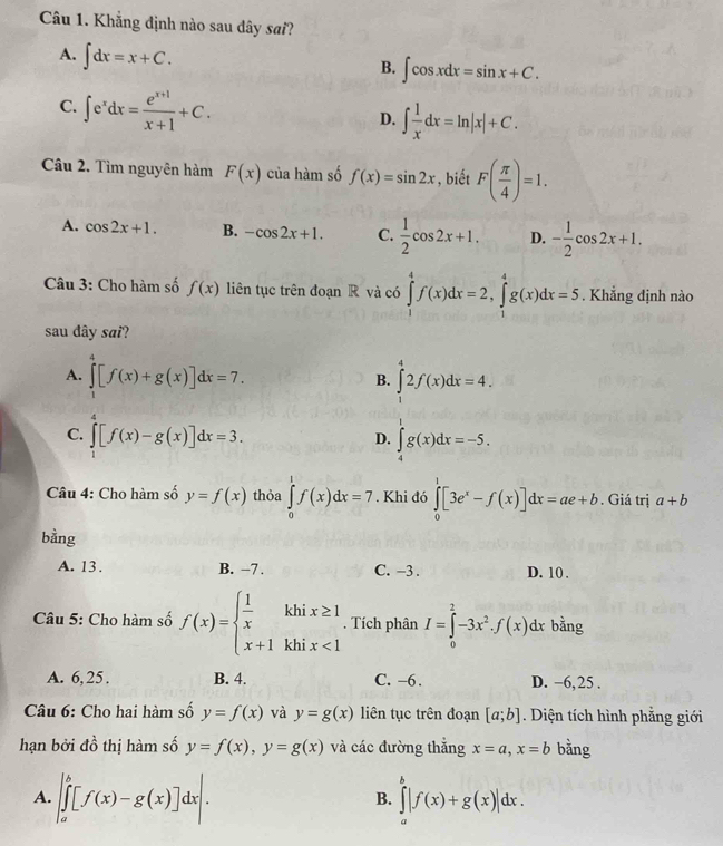 Khẳng định nào sau dây sai?
A. ∈t dx=x+C.
B. ∈t cos xdx=sin x+C.
C. ∈t e^xdx= (e^(x+1))/x+1 +C.
D. ∈t  1/x dx=ln |x|+C.
Câu 2. Tìm nguyên hàm F(x) của hàm số f(x)=sin 2x , biết F( π /4 )=1.
A. cos 2x+1. B. -cos 2x+1. C.  1/2 cos 2x+1. D. - 1/2 cos 2x+1.
Câu 3: Cho hàm số f(x) liên tục trên đoạn R và có ∈tlimits _1^(4f(x)dx=2,∈tlimits _1^4g(x)dx=5. Khẳng định nào
sau dây sai?
A. ∈tlimits _1^4[f(x)+g(x)]dx=7. ∈tlimits _1^42f(x)dx=4.
B.
C. ∈tlimits _1^4[f(x)-g(x)]dx=3. ∈tlimits _4^1g(x)dx=-5.
D.
Câu 4: Cho hàm số y=f(x) thỏa ∈tlimits _0^1f(x)dx=7. Khi đó ∈tlimits _0^1[3e^x)-f(x)]dx=ae+b. Giá trị a+b
bằng
A. 13 . B. −7 . C. -3 . D. 10 .
Câu 5: Cho hàm số f(x)=beginarrayl  1/x khix≥ 1 x+1khix<1endarray.. Tích phân I=∈tlimits _0^(2-3x^2)· f(x)dx bằng
A. 6, 25. B. 4. C. −6 . D. −6,25 .
Câu 6: Cho hai hàm số y=f(x) và y=g(x) liên tục trên đoạn [a;b]. Diện tích hình phẳng giới
hạn bởi đồ thị hàm số y=f(x),y=g(x) và các đường thắng x=a,x=b bằng
A. ∈t _a^b[f(x)-g(x)]dx|. ∈tlimits _a^b|f(x)+g(x)|dx.
B.