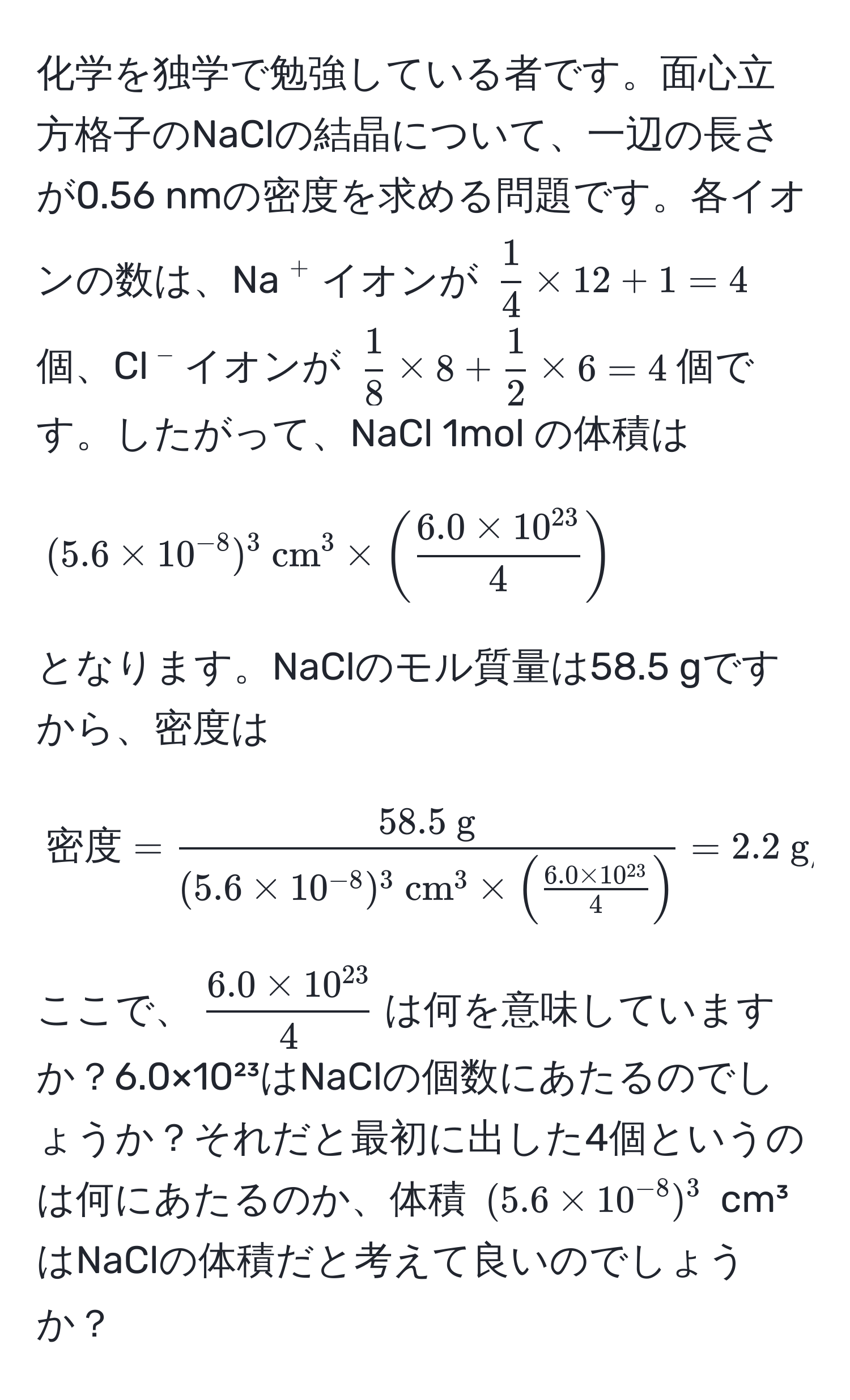 化学を独学で勉強している者です。面心立方格子のNaClの結晶について、一辺の長さが0.56 nmの密度を求める問題です。各イオンの数は、Na(^+)イオンが (  1/4  * 12 + 1 = 4 ) 個、Cl(^-)イオンが (  1/8  * 8 +  1/2  * 6 = 4 )個です。したがって、NaCl 1mol の体積は

[
(5.6 * 10^(-8))^3 (cm)^(3 * (frac6.0 * 10^(23))4)
]

となります。NaClのモル質量は58.5 gですから、密度は

[
密度 = frac58.5  g(5.6 * 10^(-8))^3 (cm)^(3 * (frac6.0 * 10^(23))4) = 2.2 (g/cm)^(3
]

ここで、( frac6.0 * 10^(23))4 )は何を意味していますか？6.0×10²³はNaClの個数にあたるのでしょうか？それだと最初に出した4個というのは何にあたるのか、体積 ((5.6 * 10^(-8))^3) cm³はNaClの体積だと考えて良いのでしょうか？