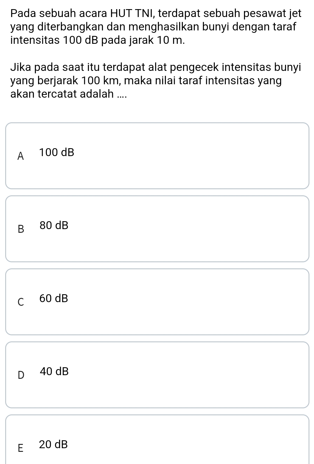 Pada sebuah acara HUT TNI, terdapat sebuah pesawat jet
yang diterbangkan dan menghasilkan bunyi dengan taraf
intensitas 100 dB pada jarak 10 m.
Jika pada saat itu terdapat alat pengecek intensitas bunyi
yang berjarak 100 km, maka nilai taraf intensitas yang
akan tercatat adalah ....
A 100 dB
B 80 dB
C 60 dB
40 dB
E 20 dB