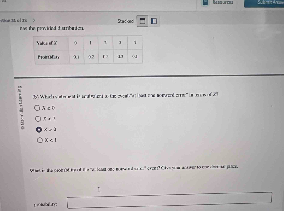 Resources Submit Answ
stion 31 of 33 Stacked
has the provided distribution.
(b) Which statement is equivalent to the event "at least one nonword error" in terms of X?
5 X≥ 0
X<2</tex>
X>0
X<1</tex> 
What is the probability of the "at least one nonword error" event? Give your answer to one decimal place.
probability: