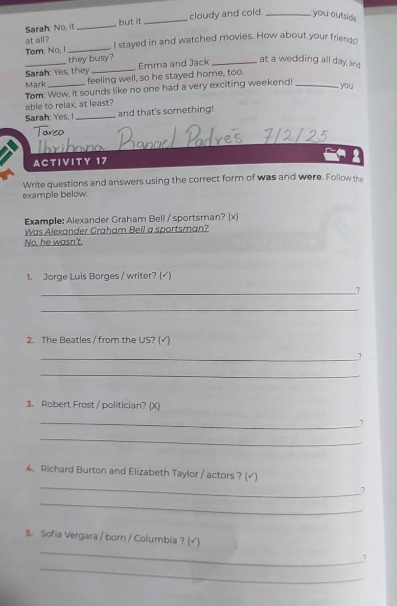 Sarah: No, it _but it _cloudy and cold. _you outside
at all?
Tom: No, I _I stayed in and watched movies. How about your friends
they busy?
Sarah: Yes, they _Emma and Jack_ at a wedding all day, and
Mark _feeling well, so he stayed home, too.
Tom: Wow, it sounds like no one had a very exciting weekend!_
you
able to relax, at least?
Sarah: Yes, I _and that's something!
ACTIVITY 17
Write questions and answers using the correct form of was and were. Follow the
example below.
Example: Alexander Graham Bell / sportsman? (x)
Was Alexander Graham Bell a sportsman?
No, he wasn't.
1. Jorge Luis Borges / writer? (√)
_2
_
2. The Beatles / from the US? (√)
_2
_
3. Robert Frost / politician? (X)
_?
_
_
4. Richard Burton and Elizabeth Taylor / actors ? (√)
?
_
_
5. Sofia Vergara / born / Columbia ? (√)
_
?