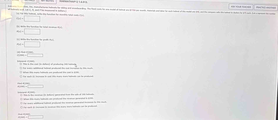 HARMATHAP12 1.6.013, PRACTICE ANOTHER 
ASK YOUR TEACHER 
of helmets soid. Let C, R, and P be measured in dollars.) 
Exb eme iroration, Inc. manufactures helmets for skling and snowboarding. The fixed costs for one model of helmet are $7700 per month. Haterlals and labor for ech helmet of this model are $4, and the ompany sells this helimet to dalers for $5 each. (Let a repreent the nb 
(a) For this helmet, write the function for monthly total costs C(x).
C(x)=□
(b) Write the function for total revenue R(x)
R(x)=□
(c) Write the function for profit P(x).
P(x)=□
(d) Find C(200).
C(200)=□
Interpret C(200) O This is the cost (in dollars) of producing 200 helmete 
○ For every additional helmet produced the cost increases by this much. 
When this many helmets are produced the cost is $200. 
For each $1 increase in cost this many more helmets can be produced. 
Find R(200)
R(200)=□
Interpret A(200). ○ This is the revenue (in dullars) generated from the sale of 200 helmets. 
When this many helmets are produced the revenue generated is $200. 
For every additional helmet produced the revenue generated increases by this much. 
For each $1 increase in revenue this many more belmets can be produced 
Find P(200).
P(200)=□