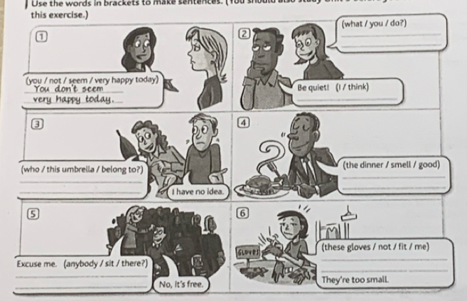 Use the words in brackets to make sentences. (You should a 
this exercise.) 
(what / you / do?) 
2 
_ 
_ 
(you / not / seem / very happy today) 
_ 
Be quiet! (I/ think) 
_ 
_ 
_ 
3 
4 
_ 
_ 
(who / this umbrella / belong to?) (the dinner / smell / good) 
_ 
_I have no idea. 
_ 
6 
tmll 
_ 
gloves (these gloves / not / fit / me) 
_ 
Excuse me. (anybody / sit / there?) 
_ 
_No, it's free. They're too small.