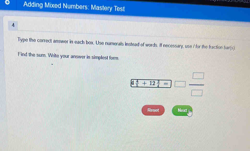 Adding Mixed Numbers: Mastery Test 
4 
Type the correct answer in each box. Use numerals instead of words. If necessary, use / for the fraction bar(s) 
Find the sum. Write your answer in simplest form.
frac 4 4/5 +12 3/4 =□  □ /□  
Reset Next