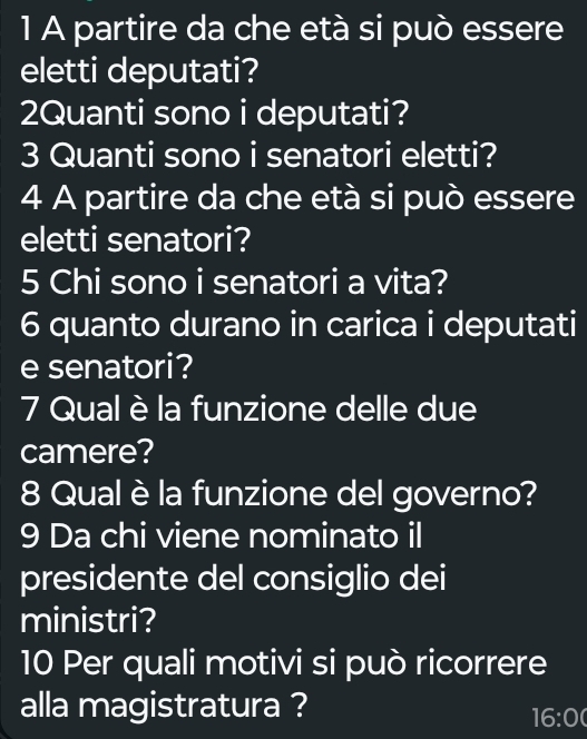 A partire da che età si può essere 
eletti deputati? 
2Quanti sono i deputati? 
3 Quanti sono i senatori eletti? 
4 A partire da che età si può essere 
eletti senatori? 
5 Chi sono i senatori a vita? 
6 quanto durano in carica i deputati 
e senatori? 
7 Qual è la funzione delle due 
camere? 
8 Qual è la funzione del governo? 
9 Da chi viene nominato il 
presidente del consiglio dei 
ministri? 
10 Per quali motivi si può ricorrere 
alla magistratura ? 
16:00