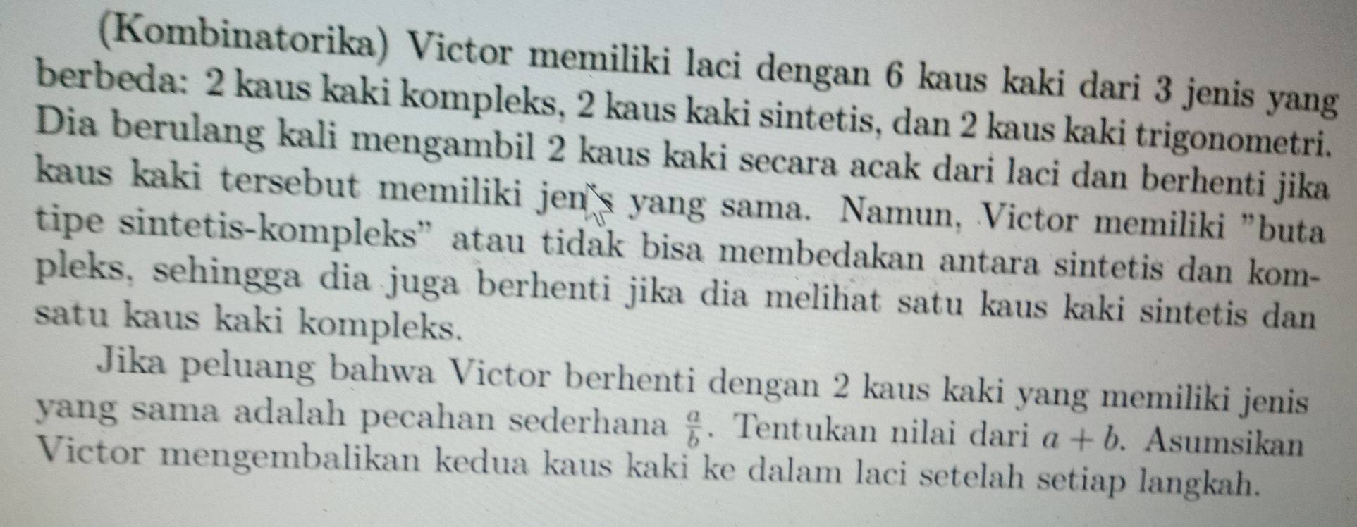 (Kombinatorika) Victor memiliki laci dengan 6 kaus kaki dari 3 jenis yang
berbeda: 2 kaus kaki kompleks, 2 kaus kaki sintetis, dan 2 kaus kaki trigonometri.
Dia berulang kali mengambil 2 kaus kaki secara acak dari laci dan berhenti jika
kaus kaki tersebut memiliki jen's yang sama. Namun, Victor memiliki "buta
tipe sintetis-kompleks” atau tidak bisa membedakan antara sintetis dan kom-
pleks, sehingga dia juga berhenti jika dia melihat satu kaus kaki sintetis dan
satu kaus kaki kompleks.
Jika peluang bahwa Victor berhenti dengan 2 kaus kaki yang memiliki jenis
yang sama adalah pecahan sederhana  a/b . Tentukan nilai dari a+b. Asumsikan
Victor mengembalikan kedua kaus kaki ke dalam laci setelah setiap langkah.