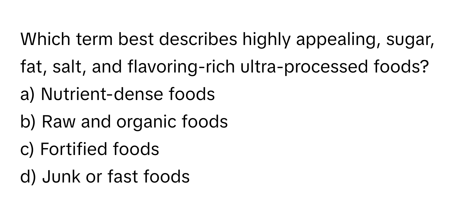 Which term best describes highly appealing, sugar, fat, salt, and flavoring-rich ultra-processed foods? 

a) Nutrient-dense foods 
b) Raw and organic foods 
c) Fortified foods 
d) Junk or fast foods