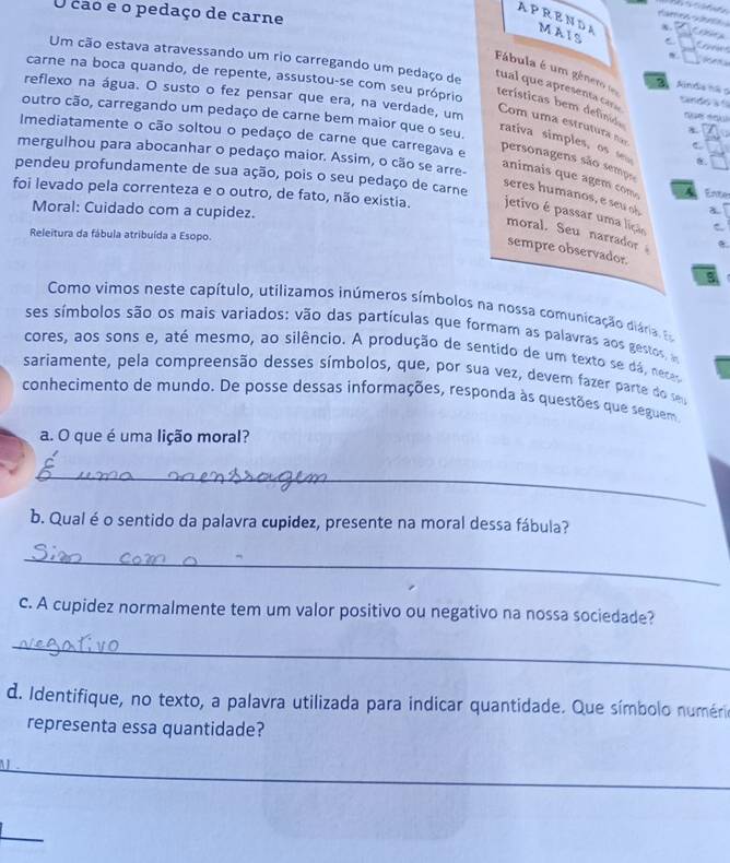 APRENDA MAIS
O cao e o pedaço de carne C a   
x.
Fábula é um género 2 Anda nã 9
carne na boca quando, de repente, assustou-se com seu próprio  n   
Um cão estava atravessando um rio carregando um pedaço de tual que apresenta cars Com uma estru  ur  
reflexo na água. O susto o fez pensar que era, na verdade, um x
tandoa l
terísticas bem defind
outro cão, carregando um pedaço de carne bem maior que o seu.
Imediatamente o cão soltou o pedaço de carne que carregava e
C
rativa simples, os  personagens são semps
mergulhou para abocanhar o pedaço maior. Assim, o cão se arre-
8.
pendeu profundamente de sua ação, pois o seu pedaço de carne
animais que agem com A Enter
sres h umanos e   a.
foi levado pela correnteza e o outro, de fato, não existia. jetivo é passar uma lição C
Moral: Cuidado com a cupidez.
moral. Seu narrador 
Releitura da fábula atribuída a Esopo.
sempre observador.
Como vimos neste capítulo, utilizamos inúmeros símbolos na nossa comunicação diária, 
ses símbolos são os mais variados: vão das partículas que formam as palavras aos gestos, 
cores, aos sons e, até mesmo, ao silêncio. A produção de sentido de um texto se dá, neces
sariamente, pela compreensão desses símbolos, que, por sua vez, devem fazer parte do se
conhecimento de mundo. De posse dessas informações, responda às questões que seguem
a. O que é uma lição moral?
_
b. Qual é o sentido da palavra cupidez, presente na moral dessa fábula?
_
c. A cupidez normalmente tem um valor positivo ou negativo na nossa sociedade?
_
d. Identifique, no texto, a palavra utilizada para indicar quantidade. Que símbolo numérioa
representa essa quantidade?
_
1
_