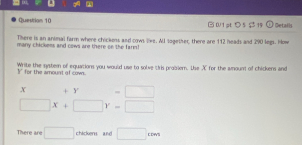 IXL a 
Question 10 0/1 pt つ5 $ 19 ① Details 
There is an animal farm where chickens and cows live. All together, there are 112 heads and 290 legs. How 
many chickens and cows are there on the farm? 
Write the system of equations you would use to solve this problem. Use X for the amount of chickens and
Y for the amount of cows.
X +Y=□
□ X+□ Y=□
There are □ chickens and □ cows