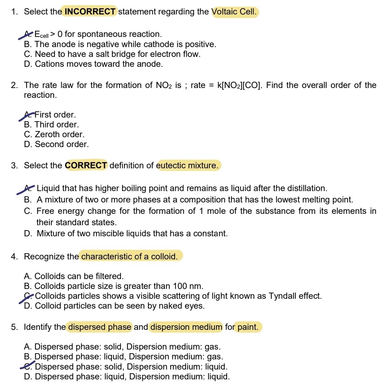 Select the INCORRECT statement regarding the Voltaic Cell.
X E_cell>0 for spontaneous reaction.
B. The anode is negative while cathode is positive.
C. Need to have a salt bridge for electron flow.
D. Cations moves toward the anode.
2. The rate law for the formation of NO_2 is ; rate =k[NO_2][CO]. Find the overall order of the
reaction.
A. First order.
B. Third order.
C. Zeroth order.
D. Second order.
3. Select the CORRECT definition of eutectic mixture.
A. Liquid that has higher boiling point and remains as liquid after the distillation.
B. A mixture of two or more phases at a composition that has the lowest melting point.
C. Free energy change for the formation of 1 mole of the substance from its elements in
their standard states.
D. Mixture of two miscible liquids that has a constant.
4. Recognize the characteristic of a colloid.
A. Colloids can be filtered.
B. Colloids particle size is greater than 100 nm.
C. Colloids particles shows a visible scattering of light known as Tyndall effect.
D. Colloid particles can be seen by naked eyes.
5. Identify the dispersed phase and dispersion medium for paint.
A. Dispersed phase: solid, Dispersion medium: gas.
B. Dispersed phase: liquid, Dispersion medium: gas.
C. Dispersed phase: solid, Dispersion medium: liquid.
D. Dispersed phase: liquid, Dispersion medium: liquid.