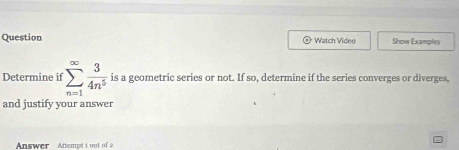 Question Watch Video Show Examples 
Determine if sumlimits _(n=1)^(∈fty) 3/4n^5  is a geometric series or not. If so, determine if the series converges or diverges, 
and justify your answer 
Answer Attempt 1 out of 2