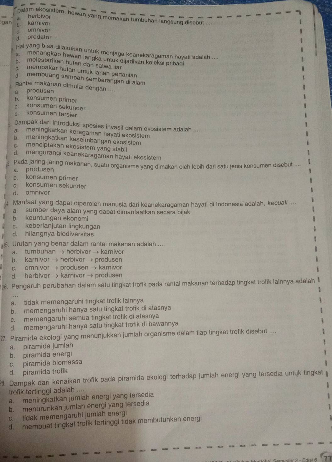 Dalam ekosistem, hewan yang memakan tumbuhan langsung disebut
a. herbivor
gan b. karnivor
c. omnivor
d. predator
Hal yang bisa dilakukan untuk menjaga keanekaragaman hayati adalah ....
a. menangkap hewan langka untuk dijadikan koleksi pribad
b. melestarikan hutan dan satwa liar
c. membakar hutan untuk lahan pertanian
d. membuang sampah sembarangan di alam
Rantai makanan dimulai dengan ....
a produsen
b. konsumen primer
c. konsumen sekunder
d. konsumen tersier
Dampak dari introduksi spesies invasif dalam ekosistem adalah ....
a meningkatkan keragaman hayati ekosistem
b. meningkatkan keseimbangan ekosistem
c. menciptakan ekosistem yang stabil
d. mengurangi keanekaragaman hayati ekosistem
Pada jaring-jaring makanan, suatu organisme yang dimakan oleh lebih dari satu jenis konsumen disebut ....
a. produsen
b. konsumen primer
c. konsumen sekunder
d. omnivor
4. Manfaat yang dapat diperoleh manusia dari keanekaragaman hayati di Indonesia adalah, kecuali ....
a. sumber daya alam yang dapat dimanfaatkan secara bijak
b. keuntungan ekonomi
c. keberlanjutan lingkungan
d. hilangnya biodiversitas
#2. Urutan yang benar dalam rantai makanan adalah ....
a. tumbuhan → herbivor → karnivor
b. karnivor → herbivor → produsen
c. omnivor → produsen → karnivor
d. herbivor → karnivor → produsen
26. Pengaruh perubahan dalam satu tingkat trofik pada rantai makanan terhadap tingkat trofik lainnya adalah
a. tidak memengaruhi tingkat trofik lainnya
b. memengaruhi hanya satu tingkat trofik di atasnya
c. memengaruhi semua tingkat trofik di atasnya
d. memengaruhi hanya satu tingkat trofik di bawahnya
27. Piramida ekologi yang menunjukkan jumlah organisme dalam tiap tingkat trofik disebut ....
a. piramida jumlah
b. piramida energi
c. piramida biomassa
d. piramida trofik
28. Dampak dari kenaikan trofik pada piramida ekologi terhadap jumlah energi yang tersedia untuk tingkat
trofik tertinggi adalah ....
a. meningkatkan jumlah energi yang tersedia
b. menurunkan jumlah energi yang tersedia
c. tidak memengaruhi jumlah energi
d. membuat tingkat trofik tertinggi tidak membutuhkan energi
* 2 - Edisi 6