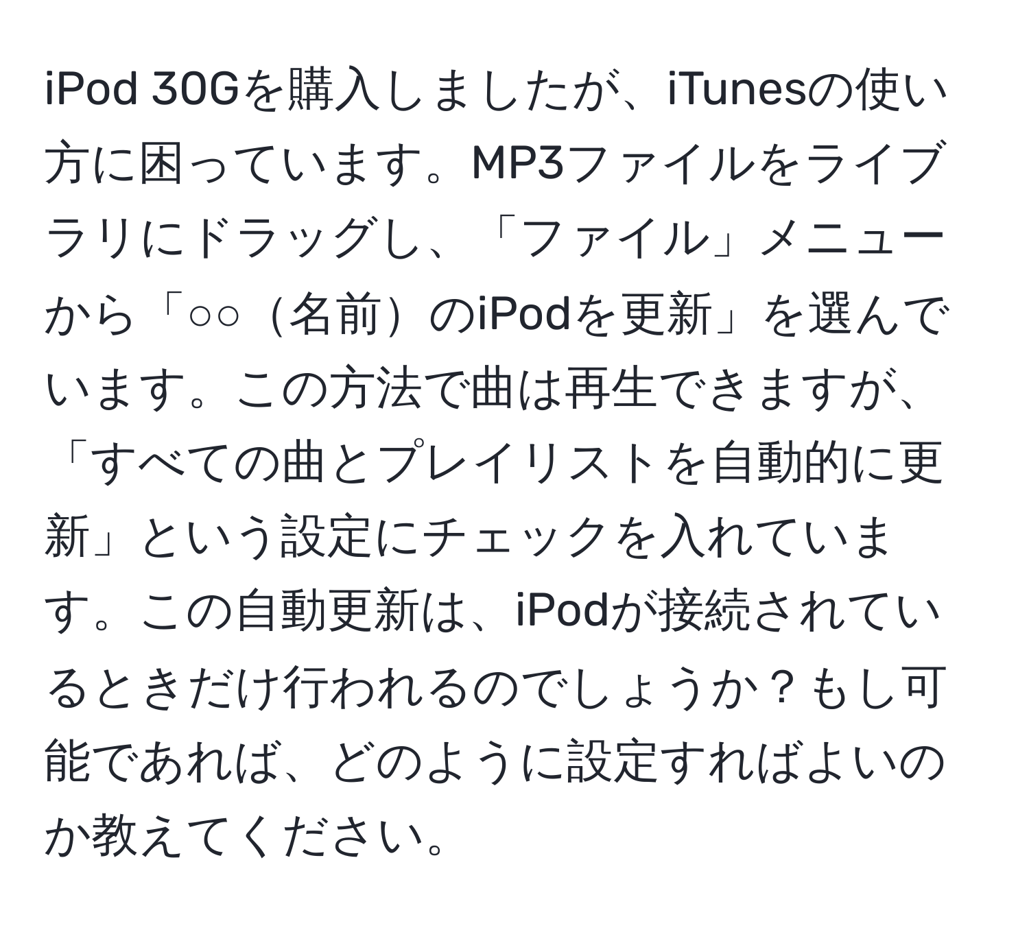 iPod 30Gを購入しましたが、iTunesの使い方に困っています。MP3ファイルをライブラリにドラッグし、「ファイル」メニューから「○○名前のiPodを更新」を選んでいます。この方法で曲は再生できますが、「すべての曲とプレイリストを自動的に更新」という設定にチェックを入れています。この自動更新は、iPodが接続されているときだけ行われるのでしょうか？もし可能であれば、どのように設定すればよいのか教えてください。