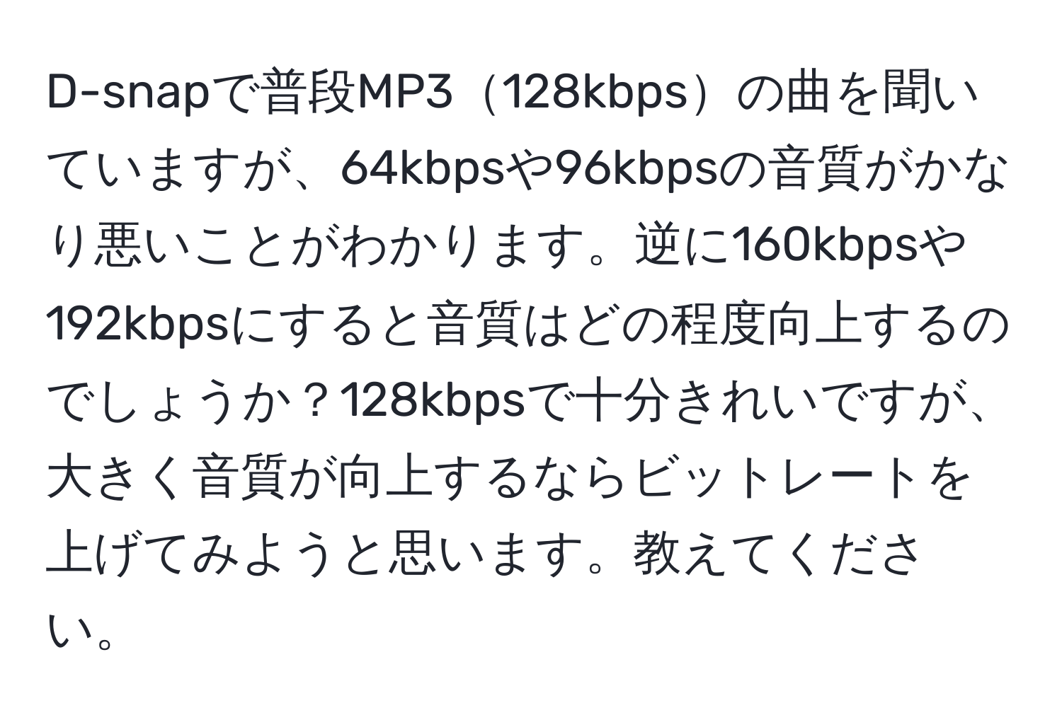 D-snapで普段MP3128kbpsの曲を聞いていますが、64kbpsや96kbpsの音質がかなり悪いことがわかります。逆に160kbpsや192kbpsにすると音質はどの程度向上するのでしょうか？128kbpsで十分きれいですが、大きく音質が向上するならビットレートを上げてみようと思います。教えてください。