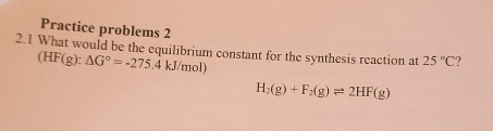 Practice problems 2 
2.1 What would be the equilibrium constant for the synthesis reaction at 25°C
(HF(g):△ G°=-275.4kJ/mol)
H_2(g)+F_2(g)leftharpoons 2HF(g)