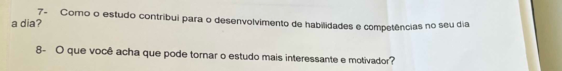 7- Como o estudo contribui para o desenvolvimento de habilidades e competências no seu dia 
a dia? 
8- O que você acha que pode tornar o estudo mais interessante e motivador?