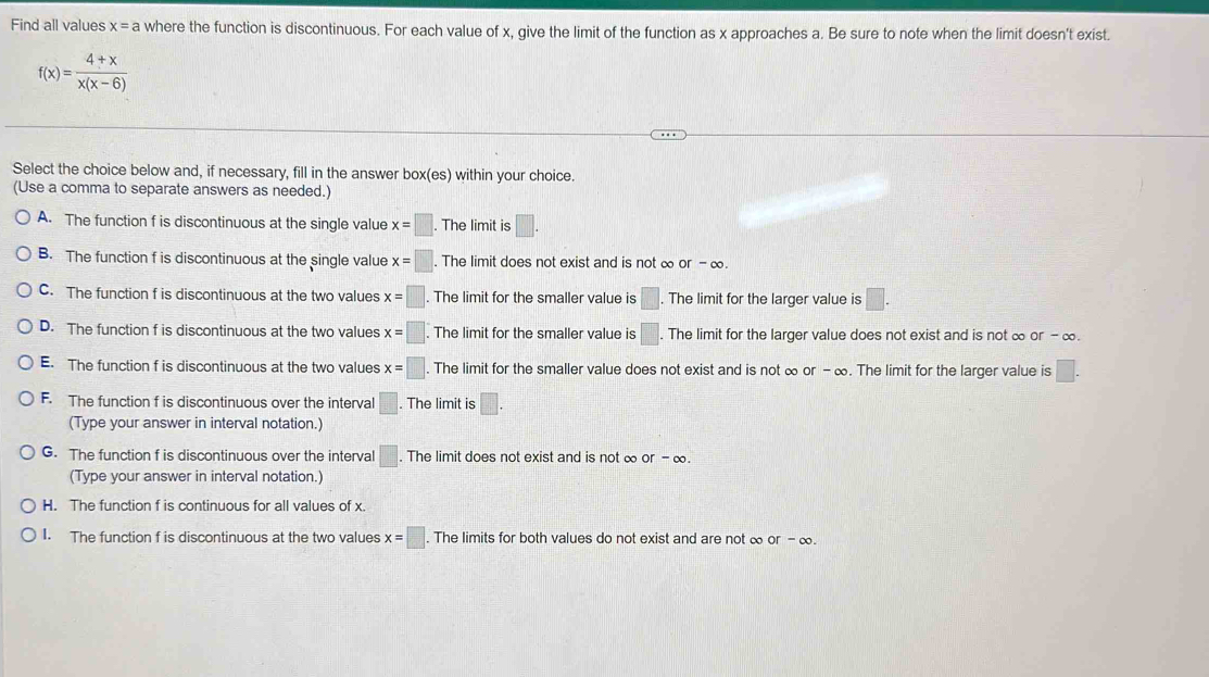 Find all values x=a where the function is discontinuous. For each value of x, give the limit of the function as x approaches a. Be sure to note when the limit doesn't exist.
f(x)= (4+x)/x(x-6) 
Select the choice below and, if necessary, fill in the answer box(es) within your choice.
(Use a comma to separate answers as needed.)
A. The function f is discontinuous at the single value x=□. The limit is □.
B. The function f is discontinuous at the single value x=□. The limit does not exist and is not ∞ or-∈fty
C. The function f is discontinuous at the two values x=□. The limit for the smaller value is □. The limit for the larger value is □.
D. The function f is discontinuous at the two values x=□. The limit for the smaller value is □ The limit for the larger value does not exist and is not ∞ or - ∞.
E. The function f is discontinuous at the two values x=□. The limit for the smaller value does not exist and is not ∞ or-∈fty. The limit for the larger value is □.
F. The function f is discontinuous over the interval □. The limit is □.
(Type your answer in interval notation.)
G. The function f is discontinuous over the interval □. The limit does not exist and is not ∞ or-∈fty. 
(Type your answer in interval notation.)
H. The function f is continuous for all values of x.
I. The function f is discontinuous at the two values x=□. The limits for both values do not exist and are not ∞ or-∈fty.