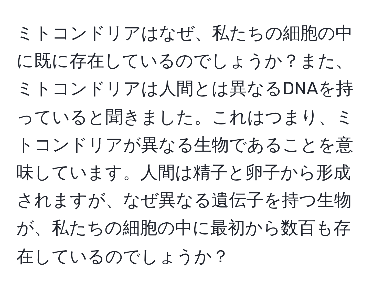 ミトコンドリアはなぜ、私たちの細胞の中に既に存在しているのでしょうか？また、ミトコンドリアは人間とは異なるDNAを持っていると聞きました。これはつまり、ミトコンドリアが異なる生物であることを意味しています。人間は精子と卵子から形成されますが、なぜ異なる遺伝子を持つ生物が、私たちの細胞の中に最初から数百も存在しているのでしょうか？