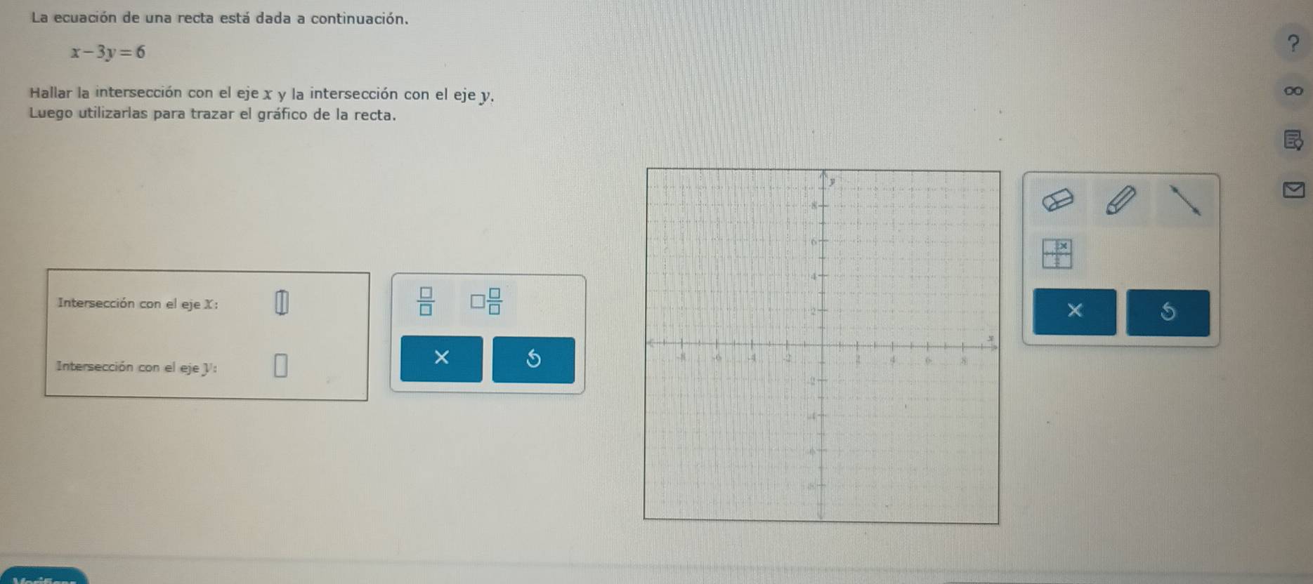 La ecuación de una recta está dada a continuación.
x-3y=6
? 
Hallar la intersección con el eje x y la intersección con el eje y. 
∞ 
Luego utilizarlas para trazar el gráfico de la recta. 
Intersección con el eje X :
 □ /□   □  □ /□  
× 
Intersección con el eje V : 
×