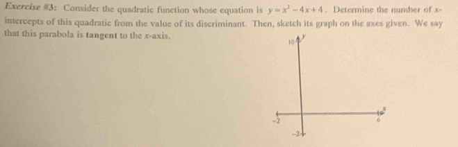 Exercise #3: Consider the quadratic function whose equation is y=x^2-4x+4. Determine the number of x - 
intercepts of this quadratic from the value of its discriminant. Then, sketch its graph on the axes given. We say 
that this parabola is tangent to the x-axis.