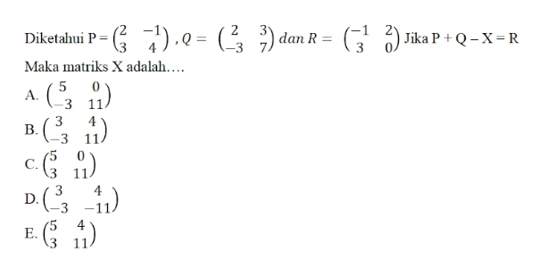 Diketahui P=beginpmatrix 2&-1 3&4endpmatrix , Q=beginpmatrix 2&3 -3&7endpmatrix dan R=beginpmatrix -1&2 3&0endpmatrix Jika P+Q-X=R
Maka matriks X adalah…
A. beginpmatrix 5&0 -3&11endpmatrix
B. beginpmatrix 3&4 -3&11endpmatrix
C. beginpmatrix 5&0 3&11endpmatrix
D. beginpmatrix 3&4 -3&-11endpmatrix
E. beginpmatrix 5&4 3&11endpmatrix