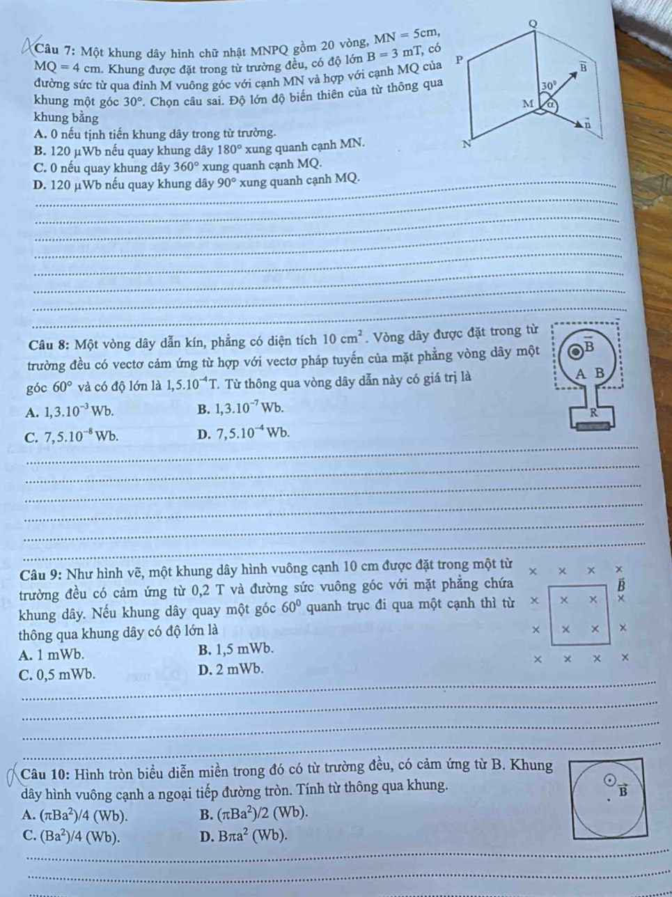 Một khung dây hình chữ nhật MNPQ gồm 20 vòng, MN=5cm,
MQ=4cm 1. Khung được đặt trong từ trường đều, có độ lớn B=3 mT, có
đường sức từ qua đỉnh M vuông góc với cạnh MN và hợp với cạnh MQ của
khung một góc 30° '. Chọn câu sai. Độ lớn độ biến thiên của từ thông qua
khung bằng
A. 0 nếu tịnh tiến khung dây trong từ trường.
B. 120 μWb nếu quay khung dây 180° xung quanh cạnh MN.
C. 0 nếu quay khung dây 360° xung quanh cạnh MQ.
_
D. 120 μWb nếu quay khung dây 90° xung quanh cạnh MQ.
_
_
_
_
_
_
Câu 8: Một vòng dây dẫn kín, phẳng có diện tích 10cm^2. Vòng dây được đặt trong từ
trường đều có vectơ cảm ứng từ hợp với vectơ pháp tuyến của mặt phẳng vòng dây một
góc 60° và có độ lớn là 1,5.10^(-4)T. Từ thông qua vòng dây dẫn này có giá trị là
A. 1,3.10^(-3)Wb. B. 1,3.10^(-7)Wb.
_
C. 7,5.10^(-8)Wb. D. 7,5.10^(-4)Wb.
_
_
_
_
_
Câu 9: Như hình vẽ, một khung dây hình vuông cạnh 10 cm được đặt trong một từ × × × *
trường đều có cảm ứng từ 0,2 T và đường sức vuông góc với mặt phẳng chứa
B
khung dây. Nếu khung dây quay một góc 60° quanh trục đi qua một cạnh thì từ × ×
thông qua khung dây có độ lớn là
× × × ×
A. 1 mWb. B. 1,5 mWb.
_
C. 0,5 mWb. D. 2 mWb. × × × ×
_
_
_
Câu 10: Hình tròn biểu diễn miền trong đó có từ trường đều, có cảm ứng từ B. Khung
dây hình vuông cạnh a ngoại tiếp đường tròn. Tính từ thông qua khung.
B
A. (π Ba^2)/4(Wb). B. (π Ba^2)/2(Wb).
_
C. (Ba^2)/4(Wb). D. Bπ a^2(Wb).
_
_
