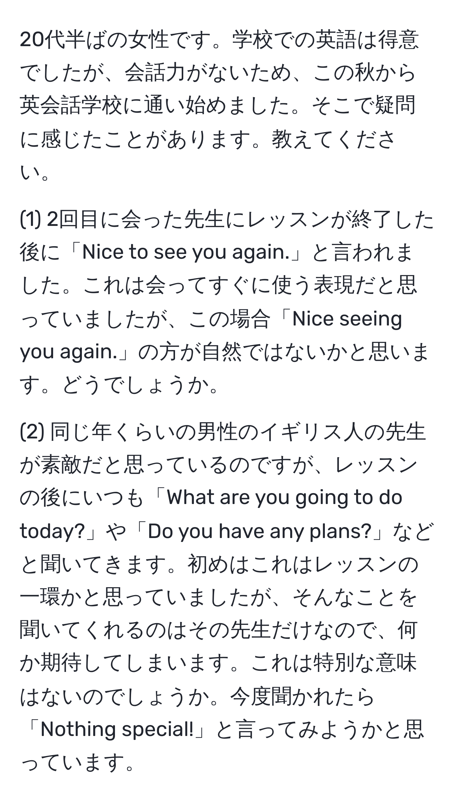 20代半ばの女性です。学校での英語は得意でしたが、会話力がないため、この秋から英会話学校に通い始めました。そこで疑問に感じたことがあります。教えてください。

(1) 2回目に会った先生にレッスンが終了した後に「Nice to see you again.」と言われました。これは会ってすぐに使う表現だと思っていましたが、この場合「Nice seeing you again.」の方が自然ではないかと思います。どうでしょうか。

(2) 同じ年くらいの男性のイギリス人の先生が素敵だと思っているのですが、レッスンの後にいつも「What are you going to do today?」や「Do you have any plans?」などと聞いてきます。初めはこれはレッスンの一環かと思っていましたが、そんなことを聞いてくれるのはその先生だけなので、何か期待してしまいます。これは特別な意味はないのでしょうか。今度聞かれたら「Nothing special!」と言ってみようかと思っています。