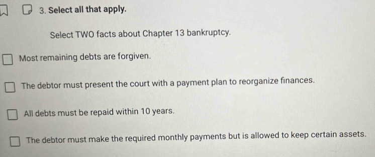 Select all that apply.
Select TWO facts about Chapter 13 bankruptcy.
Most remaining debts are forgiven.
The debtor must present the court with a payment plan to reorganize finances.
All debts must be repaid within 10 years.
The debtor must make the required monthly payments but is allowed to keep certain assets.