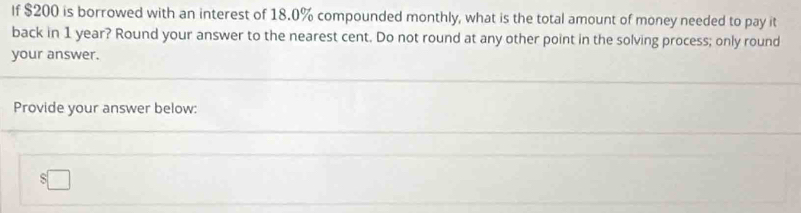 If $200 is borrowed with an interest of 18.0% compounded monthly, what is the total amount of money needed to pay it 
back in 1 year? Round your answer to the nearest cent. Do not round at any other point in the solving process; only round 
your answer. 
Provide your answer below:
$□