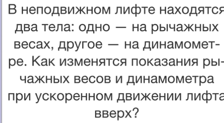 В неπодвижном лифте находяΤся 
два тела: одно — на рычажных 
весах, другое — на динамомет- 
ре. Как изменятся показания ры 
чажных весов и динамометра 
при ускоренном движении лифта 
BBерX?