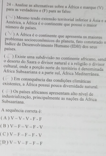 Analise as alternativas sobre a África e marque (V)
para as verdadeiro e (F) para as falso:
( ) Mesmo tendo extensão territorial inferior à Ásia e a
América, a África é o continente que possui o maior
número de países.
( ) A África é o continente que apresenta os maiores
problemas socioeconômicos do planeta, fato constatado n
Índice de Desenvolvimento Humano (IDH) dos seus
países.
( ) Existe uma subdivisão no continente africano, send
o deserto do Saara o divisor natural e a religião o divisor
cultural, onde a porção norte do território é denominada
África Subsaariana e a parte sul, África Mediterrânea.
( ) Em consequência das condições climáticas
existentes, a África possui pouca diversidade natural.
 ) Os países africanos apresentam alto nível de
industrialização, principalmente as nações da África
Subsaariana.
A sequência correta é:
( A ) V-V-V-F-F
( B ) V-F-V-F-V
( C ) V-F-F-F-V
( D ) V-V-F-F-F