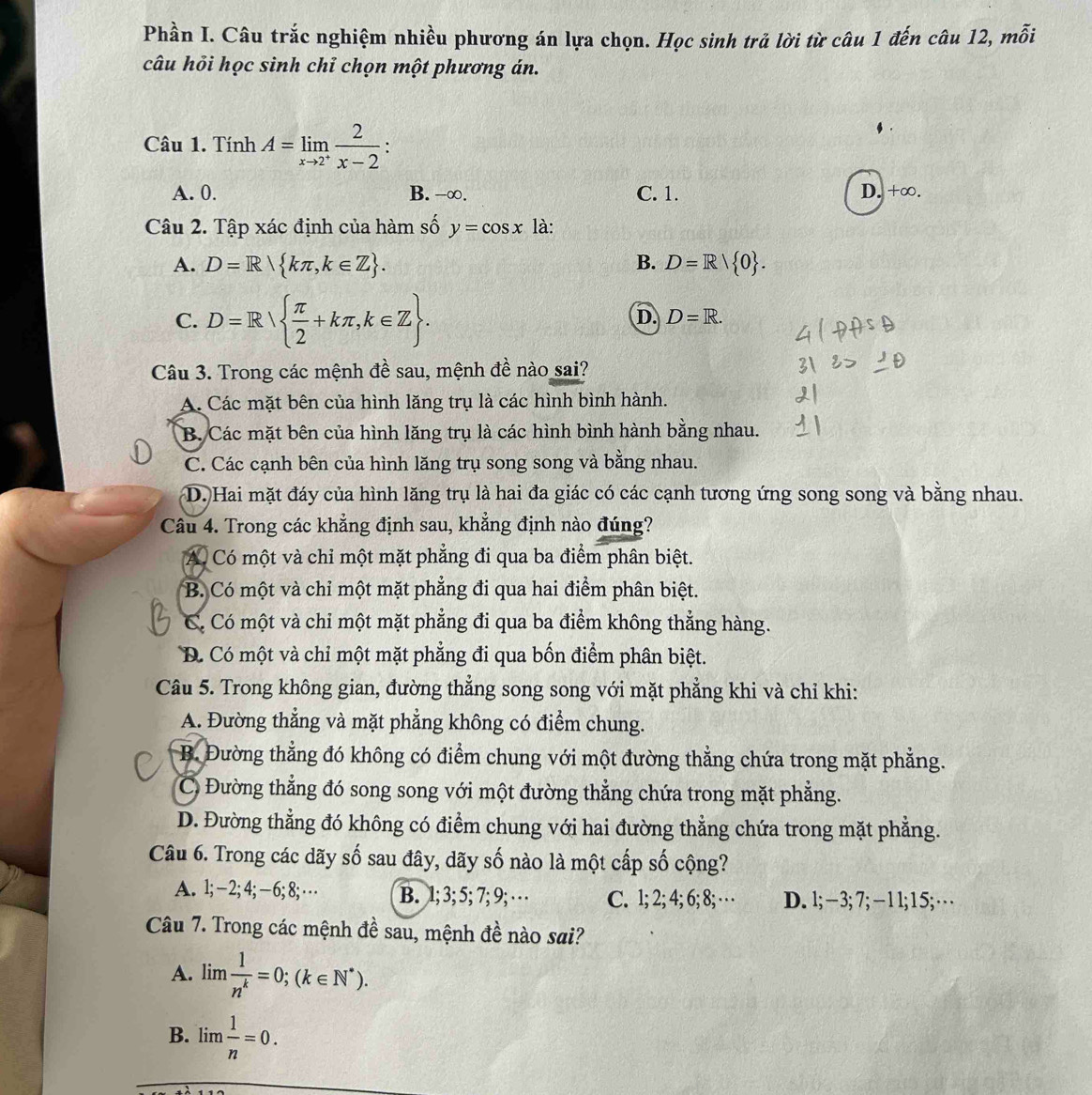 Phần I. Câu trắc nghiệm nhiều phương án lựa chọn. Học sinh trả lời từ câu 1 đến câu 12, mỗi
câu hỏi học sinh chỉ chọn một phương án.
Câu 1. Tính A=limlimits _xto 2^+ 2/x-2 :
A. 0. B. -∞. C. 1. D. +∞.
Câu 2. Tập xác định của hàm số y=cos x là:
A. D=R kπ ,k∈ Z . B. D=R/ 0 .
C. D=R  π /2 +kπ ,k∈ Z .
D. D=R.
Câu 3. Trong các mệnh đề sau, mệnh đề nào sai?
A. Các mặt bên của hình lăng trụ là các hình bình hành.
B. Các mặt bên của hình lăng trụ là các hình bình hành bằng nhau.
C. Các cạnh bên của hình lăng trụ song song và bằng nhau.
D. Hai mặt đáy của hình lăng trụ là hai đa giác có các cạnh tương ứng song song và bằng nhau.
Câu 4. Trong các khẳng định sau, khẳng định nào đúng?
A. Có một và chỉ một mặt phẳng đi qua ba điểm phân biệt.
B. Có một và chỉ một mặt phẳng đi qua hai điểm phân biệt.
C. Có một và chỉ một mặt phẳng đi qua ba điểm không thẳng hàng.
D. Có một và chỉ một mặt phẳng đi qua bốn điểm phân biệt.
Câu 5. Trong không gian, đường thẳng song song với mặt phẳng khi và chỉ khi:
A. Đường thẳng và mặt phẳng không có điểm chung.
B. Đường thẳng đó không có điểm chung với một đường thẳng chứa trong mặt phẳng.
C Đường thẳng đó song song với một đường thẳng chứa trong mặt phẳng.
D. Đường thẳng đó không có điểm chung với hai đường thẳng chứa trong mặt phẳng.
Câu 6. Trong các dãy số sau đây, dãy số nào là một cấp số cộng?
A. l; -2;4;-6;8;·s B. 1; 3; 5; 7; 9; · · C. 1; 2; 4; 6; 8; …· D. l;−3;7; −11; 15; …
Câu 7. Trong các mệnh đề sau, mệnh đề nào sai?
A. limlimits  1/n^k =0;(k∈ N^*).
B. lim  1/n =0.