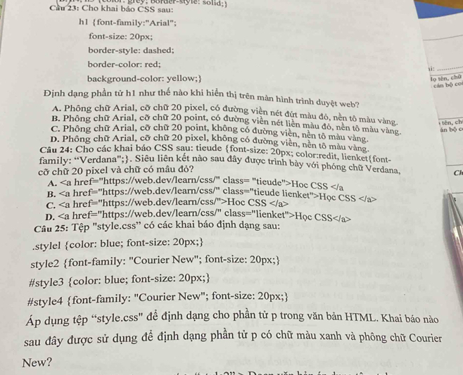 Cầu 23: Cho khai báo CSS sau: Lolor: grey: Border-style: sona; )
h1 font-family:"Arial";
font-size: 20px;
border-style: dashed;
border-color: red;
_
background-color: yellow;
lọ tên, chū
cán bộ co
Định dạng phần tử h1 như thế nào khi hiển thị trên màn hình trình duyệt web?
A. Phông chữ Arial, cỡ chữ 20 pixel, có đường viền nét đứt màu đỏ, nền tô màu vàng  tên, ch
B. Phông chữ Arial, cỡ chữ 20 point, có đường viền nét liền màu đô, nền tổ màu vàng
C. Phông chữ Arial, cỡ chữ 20 point, không có đường viên, nên tô màu vàng  án bộ c
D. Phông chữ Arial, cỡ chữ 20 pixel, không có đường viền, nền tô màu vàng.
Câu 24: Cho các khai báo CSS sau: tieude font-size: 20px; color:redit, lienketfont-
family: “Verdana";. Siêu liên kết nào sau đây được trình bày với phóng chữ Verdana, Cl
cỡ chữ 20 pixel và chữ có mâu đỏ?
A. ∠ a href="https://web.dev/learn/css/" class= "tieude">Hoc CSS href="https://web.dev/learn/css/" class="tieude lienket">Học CSS
C. hre f= ="https://web.dev/learn/css/">Hoc CSS
D. hre = ="https://web.dev/learn/css/" class="lienket">Học CSS
Câu 25: Tệp "style.css' có các khai báo định dạng sau:
.stylel color: blue; font-size: 20px;
style2 font-family: "Courier New"; font-size: 20px;
#style3 color: blue; font-size: 20px;
#style4 font-family: "Courier New"; font-size: 20px;
Áp dụng tệp “style.css" để định dạng cho phần tử p trong văn bản HTML. Khai báo nào
sau đây được sử dụng để định dạng phần tử p có chữ màu xanh và phông chữ Courier
New?