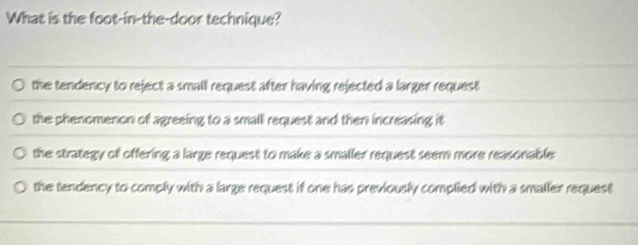 What is the foot-in-the-door technique?
the tendency to reject a small request after having rejected a larger request
the phenomenon of agreeing to a small request and then increasing it
the strategy of offering a large request to make a smaller request seem more reasonable:
the tendency to comply with a large request if one has previously complied with a smaller request