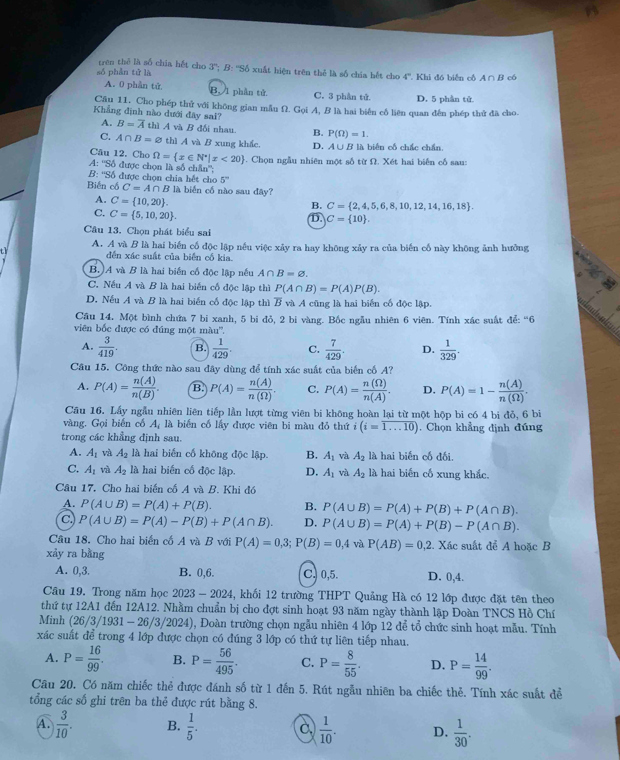 trên thẻ là số chia hết cho 3''; B: “Số xuất hiện trên thẻ là số chia hết cho
số phần tử là 4^" Khi đó biến cố A∩ B có
A. 0 phần tử. B. 1 phần tử. C. 3 phần tử. D. 5 phần tử.
Câu 11. Cho phép thử với không gian mẫu Ω. Gọi A, B là hai biến cố liên quan đến phép thử đã cho.
Khẳng định nào dưới đãy sai?
A. B=overline A thì A và B đối nhau.
B. P(Omega )=1.
C. A∩ B=varnothing thì A và B xung khắc. D. A∪B là biến cố chắc chắn.
Câu 12. Cho Omega = x∈ N^*|x<20 -. Chọn ngẫu nhiên một số từ Ω. Xét hai biến cố sau:
A: 'Số được chọn là số chẵn”;
B: 'Số được chọn chia hết cho 5''
Biến cố C=A∩ B * là biến cố nào sau đây?
A. C= 10,20 .
B. C= 2,4,5,6,8,10,12,14,16,18 .
C. C= 5,10,20 .
D. C= 10 .
Câu 13. Chọn phát biểu sai
A. A và B là hai biến cố độc lập nếu việc xảy ra hay không xảy ra của biến cố này không ảnh hưởng
tl đến xác suất của biến cố kia.
B. A và B là hai biến cố độc lập nếu A∩ B=varnothing .
C. Nếu A và B là hai biến cố độc lập thì P(A∩ B)=P(A)P(B).
D. Nếu A và B là hai biến cố độc lập thì B và A cũng là hai biến cố độc lập.
Câu 14. Một bình chứa 7 bi xanh, 5 bi đỏ, 2 bi vàng. Bốc ngẫu nhiên 6 viên. Tính xác suất để: “6
viên bốc được có đúng một màu''.
A.  3/419 .  1/429 .  7/429 .  1/329 .
B.
C.
D.
Câu 15. Công thức nào sau đây dùng để tính xác suất của biến cố A?
A. P(A)= n(A)/n(B) . B. P(A)= n(A)/n(Omega ) . C. P(A)= n(Omega )/n(A) . D. P(A)=1- n(A)/n(Omega ) .
Câu 16. Lấy ngẫu nhiên liên tiếp lần lượt từng viên bi không hoàn lại từ một hộp bi có 4 bi đỏ, 6 bi
vàng. Gọi biến cố A_i là biến cố lấy được viên bi màu đỏ thứ i(i=overline 1...10). Chọn khẳng định đúng
trong các khẳng định sau.
A. A_1 và A_2 là hai biến cố không độc lập. B. A_1 và A_2 là hai biến cố đối.
C. A_1 và A_2 là hai biến cố độc lập. D. A_1 và A_2 là hai biến cố xung khắc.
Câu 17. Cho hai biến cố A và B. Khi đó
A. P(A∪ B)=P(A)+P(B). B. P(A∪ B)=P(A)+P(B)+P(A∩ B).
C. P(A∪ B)=P(A)-P(B)+P(A∩ B). D. P(A∪ B)=P(A)+P(B)-P(A∩ B).
Câu 18. Cho hai biến cố A và B với P(A)=0,3;P(B)=0,4vaP(AB)=0,2 2. Xác suất để A hoặc B
xảy ra bằng
A. 0,3. B. 0,6. C. 0,5. D. 0,4.
Câu 19. Trong năm học 2023 - 2024, khối 12 trường THPT Quảng Hà có 12 lớp được đặt tên theo
thứ tự 12A1 đến 12A12. Nhằm chuẩn bị cho đợt sinh hoạt 93 năm ngày thành lập Đoàn TNCS Hồ Chí
Minh (26/3/1931 - 26/3/2024), Đoàn trường chọn ngẫu nhiên 4 lớp 12 để tổ chức sinh hoạt mẫu. Tính
xác suất để trong 4 lớp được chọn có đúng 3 lớp có thứ tự liên tiếp nhau.
B.
A. P= 16/99 . P= 56/495 . C. P= 8/55 . D. P= 14/99 .
Câu 20. Có năm chiếc thẻ được đánh số từ 1 đến 5. Rút ngẫu nhiên ba chiếc thẻ. Tính xác suất để
tổng các số ghi trên ba thẻ được rút bằng 8.
A.  3/10 .  1/5 .  1/10 .  1/30 .
B.
C
D.