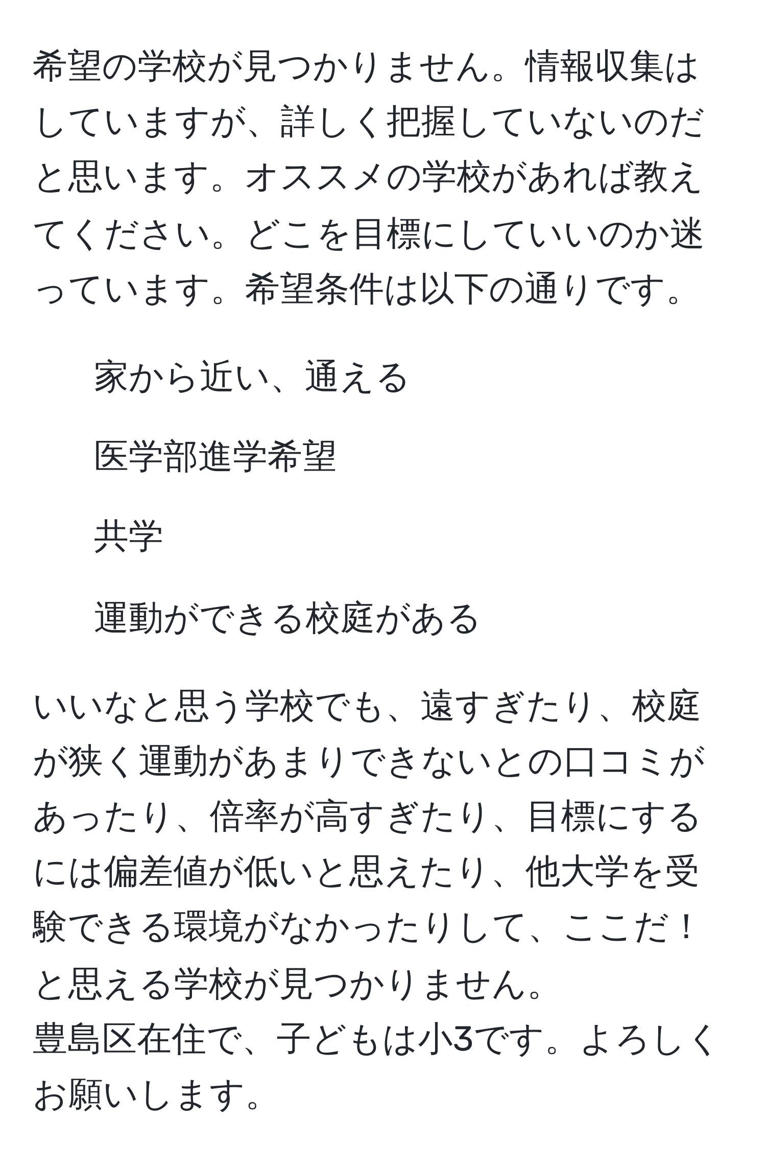 希望の学校が見つかりません。情報収集はしていますが、詳しく把握していないのだと思います。オススメの学校があれば教えてください。どこを目標にしていいのか迷っています。希望条件は以下の通りです。  
- 家から近い、通える  
- 医学部進学希望  
- 共学  
- 運動ができる校庭がある  

いいなと思う学校でも、遠すぎたり、校庭が狭く運動があまりできないとの口コミがあったり、倍率が高すぎたり、目標にするには偏差値が低いと思えたり、他大学を受験できる環境がなかったりして、ここだ！と思える学校が見つかりません。  
豊島区在住で、子どもは小3です。よろしくお願いします。