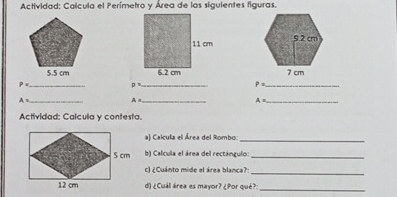 Actividad: Calcula el Perímetro y Área de las siguientes figuras.

P= _
p= _ 
_ P=
A= _
A= _ 
_ A=
Actividad: Calcula y contesta. 
a) Calcula el Área del Rombo:_ 
b) Calcula el área del rectángulo:_ 
c) ¿Cuánto mide el área blanca?_ 
d) ¿Cuál área es mayor? ¿Por qué?:_