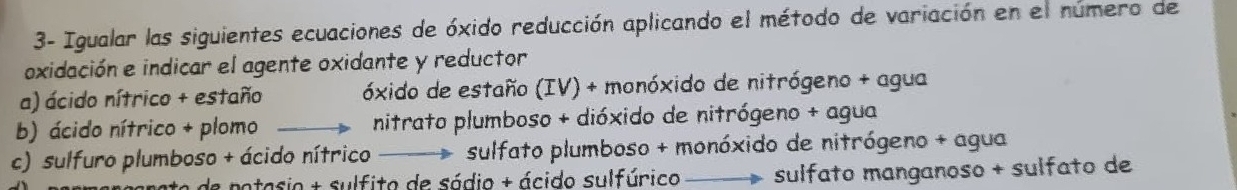 3- Igualar las siguientes ecuaciones de óxido reducción aplicando el método de variación en el número de
oxidación e indicar el agente oxidante y reductor
a) ácido nítrico + estaño óxido de estaño (IV) + monóxido de nitrógeno + agua
b) ácido nítrico + plomo nitrato plumboso + dióxido de nitrógeno + agua
c) sulfuro plumboso + ácido nítrico sulfato plumboso + monóxido de nitrógeno + agua
ete e potasio + sulfito de sódio + ácido sulfúrico sulfato manganoso + sulfato de