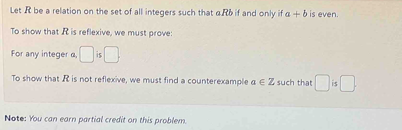 Let R be a relation on the set of all integers such that αRb if and only if a+b is even. 
To show that R is reflexive, we must prove: 
For any integer a, □ is □. 
To show that R is not reflexive, we must find a counterexample a∈ Z such that □ is □. 
Note: You can earn partial credit on this problem.