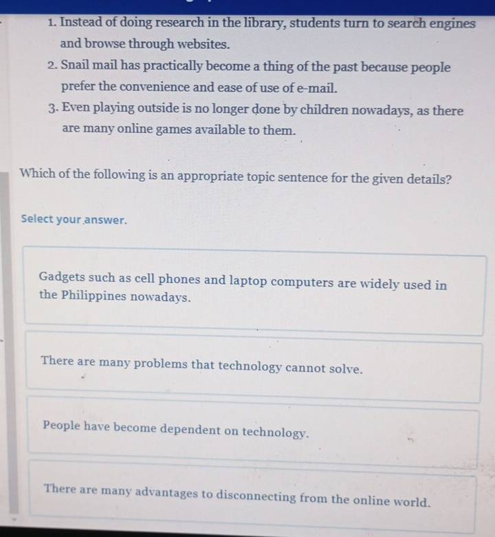 Instead of doing research in the library, students turn to search engines
and browse through websites.
2. Snail mail has practically become a thing of the past because people
prefer the convenience and ease of use of e-mail.
3. Even playing outside is no longer done by children nowadays, as there
are many online games available to them.
Which of the following is an appropriate topic sentence for the given details?
Select your answer.
Gadgets such as cell phones and laptop computers are widely used in
the Philippines nowadays.
There are many problems that technology cannot solve.
People have become dependent on technology.
There are many advantages to disconnecting from the online world.