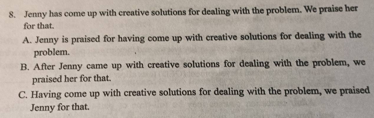 Jenny has come up with creative solutions for dealing with the problem. We praise her
for that.
A. Jenny is praised for having come up with creative solutions for dealing with the
problem.
B. After Jenny came up with creative solutions for dealing with the problem, we
praised her for that.
C. Having come up with creative solutions for dealing with the problem, we praised
Jenny for that.
