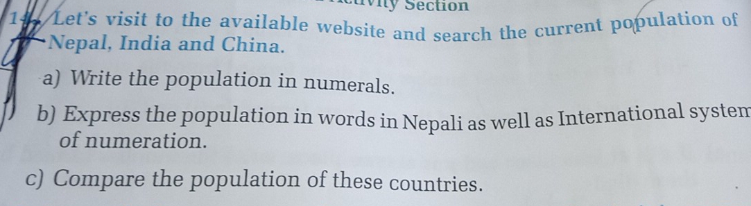 Mity Section 
1 Let's visit to the available website and search the current population of 
Nepal, India and China. 
a) Write the population in numerals. 
b) Express the population in words in Nepali as well as International systen 
of numeration. 
c) Compare the population of these countries.