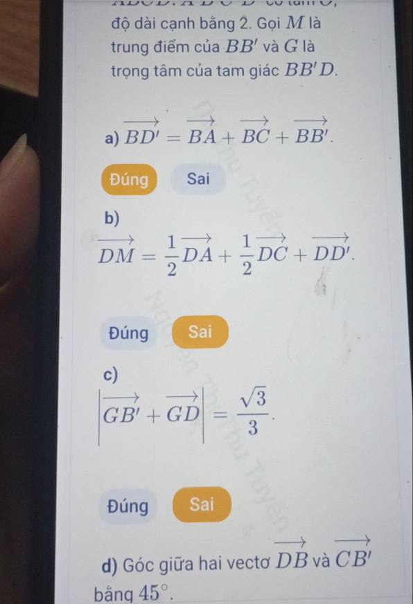 độ dài cạnh bằng 2. Gọi M là 
trung điểm của BB' và G là 
trọng tâm của tam giác BB'D. 
a) vector BD'=vector BA+vector BC+vector BB'. 
Đúng Sai 
b)
vector DM= 1/2 vector DA+ 1/2 vector DC+vector DD'. 
Đúng Sai 
c)
|vector GB'+vector GD|= sqrt(3)/3 . 
Đúng Sai 
d) Góc giữa hai vectơ vector DB và vector CB'
bằng 45°.